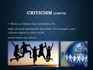 CRITICISM (CONT’D)
• There is evidence that contradicts the
order of needs specified by the model. For example, some
cultures appear to place social
needs before any others.
 