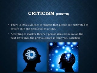 CRITICISM (CONT’D)
• There is little evidence to suggest that people are motivated to
satisfy only one need level at a time.
• According to maslow theory a person does not move on the
next level until the previous need is fairly well satisfied.
 