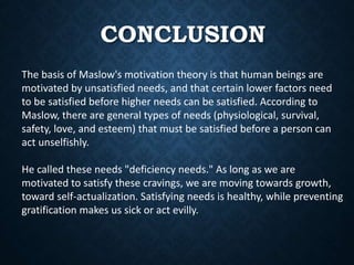 CONCLUSION
The basis of Maslow's motivation theory is that human beings are
motivated by unsatisfied needs, and that certain lower factors need
to be satisfied before higher needs can be satisfied. According to
Maslow, there are general types of needs (physiological, survival,
safety, love, and esteem) that must be satisfied before a person can
act unselfishly.
He called these needs "deficiency needs." As long as we are
motivated to satisfy these cravings, we are moving towards growth,
toward self-actualization. Satisfying needs is healthy, while preventing
gratification makes us sick or act evilly.
 