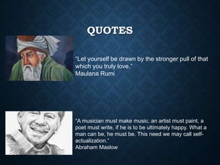 QUOTES
“Let yourself be drawn by the stronger pull of that
which you truly love.”
Maulana Rumi
“A musician must make music, an artist must paint, a
poet must write, if he is to be ultimately happy. What a
man can be, he must be. This need we may call self-
actualization.”
Abraham Maslow
 