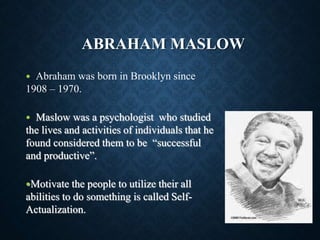 ABRAHAM MASLOW
 Abraham was born in Brooklyn since
1908 – 1970.
 Maslow was a psychologist who studied
the lives and activities of individuals that he
found considered them to be “successful
and productive”.
Motivate the people to utilize their all
abilities to do something is called Self-
Actualization.
 