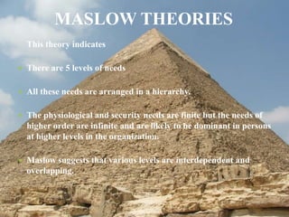 This theory indicates
 There are 5 levels of needs
 All these needs are arranged in a hierarchy.
 The physiological and security needs are finite but the needs of
higher order are infinite and are likely to be dominant in persons
at higher levels in the organization.
 Maslow suggests that various levels are interdependent and
overlapping.
MASLOW THEORIES
 