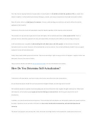 First, they have an ongoing freshness of appreciation. In plain English, it’s the ability to cherish the goodness of life, no matter how
simple it might be. A self-actualized person keeps finding joy, wonder, and ecstasy in experiences that might seem plain to others.
Next, this notion refers to a high degree of acceptance. It means understanding personal desires and quirks without the need to
apologize or feel shameful.
Furthermore, those who reach self-actualization keep their dignity regardless of the situation and environment.
The acceptance of ups and downs goes hand in hand with dignity. Self-actualized people have a clear purpose in life. There’s a
particular mission which they approach with duty and responsibility. And they have the ability to perceive things as they are.
A self-actualized person is capable of understanding the truth about nature and other people. An honest desire to help the
humankind comes as a result. Great acts of humanitarianism are not uncommon. You can look at Mahatma Gandhi’s story as a good
example of a truly self-actualized person.
Finally, these people exhibit great moral intuition. They know something is right or wrong as soon as it happens. It applies to their own
doing and, of course, the actions of others.
They are able to identify and fulfill the self-actualization needs not only of themselves but of others.
How Do You Determine Self-Actualization?
To determine self-actualization, you have to take a close look at yourself and ask a few key questions.
Do you frequently express doubt? Do you have pessimistic thoughts? Maybe you tend to get out of control?
Self-actualized people are capable of protecting high goals and resist distractions from negative thoughts and impulses. When faced
with obstacles, self-actualized people apply constructive thinking to overcome them. And their goals and priorities aren’t
directionless.
In addition, you should consider what motivates you. Those with high self-actualization are motivated by exploration, growth, and love
for others. A good way to set yourself on this path is to stay curious, build positive relationships, and maintain high personal
autonomy.
This doesn’t only apply to your personal life. In fact, those who reach high levels of self-actualization usually excel at their work.
 