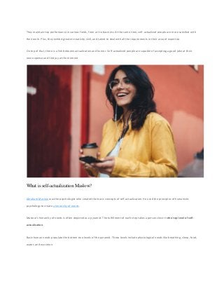 They maintain top performance in various fields, from art to business. At the same time, self-actualized people are more satisfied with
their work. Plus, they exhibit greater creativity, skill, and talent to deal with all the requirements in their area of expertise.
On top of that, there is a link between actualization and humor. Self-actualized people are capable of accepting a good joke at their
own expense and find joy at the moment.
What is self-actualization Maslow?
Abraham Maslow was the psychologist who created the basic concepts of self-actualization. He used the principles of humanistic
psychology to create a hierarchy of needs.
Maslow’s hierarchy of needs is often depicted as a pyramid. The fulfillment of each step takes a person closer tothe top level of self-
actualization.
Basic human needs populate the bottom two levels of the pyramid. These levels include physiological needs like breathing, sleep, food,
water, and excretion.
 