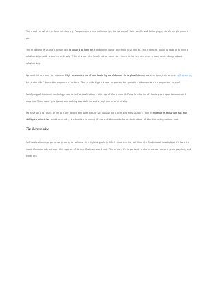 The need for safety is the next step up. People seek personal security, the safety of their family and belongings, stable employment,
etc.
The middle of Maslow’s pyramid is love and belonging, the beginning of psychological needs. This refers to building stable, fulfilling
relationships with friends and family. This section also involves the need for sexual intimacy as a way to create a stable partner
relationship.
Up next is the need for esteem. High esteem comes from building confidence through achievements. In turn, this boosts self-esteem,
but it shouldn’t be at the expense of others. Those with high esteem respect other people and expect to be respected as well.
Satisfying all these needs brings you to self-actualization – the top of the pyramid. People who reach the top are spontaneous and
creative. They have great problem-solving capabilities and a high sense of morality.
Motivation also plays an important role in the path to self-actualization. According to Maslow’s theory, human motivation has the
ability to prioritize. In other words, it is hard to move up if some of the needs from the bottom of the hierarchy are not met.
The bottom line
Self-realization is a personal journey to achieve the highest goals in life. It involves the fulfillment of individual needs, but it’s hard to
meet these needs without the support of those that surround you. Therefore, it’s important to show mutual respect, compassion, and
kindness.
 