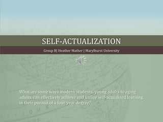 Self-actualization Group B| Heather Mather | Marylhurst University What are some ways modern students, young adults to aging adults, can effectively achieve and utilize self-actualized learning in their pursuit of a four year degree? 