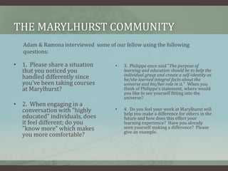 The marylhurst communityAdam & Ramona interviewed  some of our fellow using the following questions:1.  Please share a situation that you noticed you handled differently since you've been taking courses at Marylhurst?2.  When engaging in a conversation with "highly educated" individuals, does it feel different; do you "know more" which makes you more comfortable?3.  Philippe once said "The purpose of learning and education should be to help the individual grasp and create a self-identity as he/she learned integral facts about the universe and his/her role in it."  When you think of Philippe's statement, where would you like to see yourself fitting into the universe?4.  Do you feel your work at Marylhurst will help you make a difference for others in the future and how does this effect your learning experience?  Have you already seen yourself making a difference?  Please give an example.