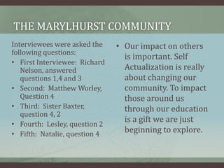 The marylhurst communityInterviewees were asked the following questions:First Interviewee:  Richard Nelson, answered questions 1,4 and 3  Second:  Matthew Worley, Question 4Third:  Sister Baxter, question 4, 2Fourth:  Lesley, question 2Fifth:  Natalie, question 4Our impact on others is important. Self Actualization is really about changing our community. To impact those around us through our education is a gift we are just beginning to explore.
