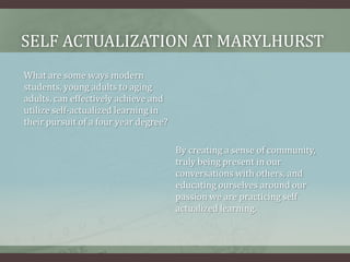 Self actualization at marylhurstWhat are some ways modern students, young adults to aging adults, can effectively achieve and utilize self-actualized learning in their pursuit of a four year degree?By creating a sense of community, truly being present in our conversations with others, and educating ourselves around our passion we are practicing self actualized learning.