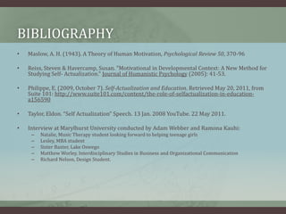 bibliographyMaslow, A. H. (1943). A Theory of Human Motivation, Psychological Review 50, 370-96Reiss, Steven & Havercamp, Susan. "Motivational in Developmental Context: A New Method for Studying Self- Actualization." Journal of Humanistic Psychology (2005): 41-53.Philippe, E. (2009, October 7). Self-Actualization and Education. Retrieved May 20, 2011, from Suite 101: http://www.suite101.com/content/the-role-of-selfactualization-in-education-a156590Taylor, Eldon. “Self Actualization” Speech. 13 Jan. 2008 YouTube. 22 May 2011.Interview at Marylhurst University conducted by Adam Webber and Ramona Kauhi:Natalie, Music Therapy student looking forward to helping teenage girlsLesley, MBA studentSister Baxter, Lake OswegoMatthew Worley, Interdisciplinary Studies in Business and Organizational CommunicationRichard Nelson, Design Student.