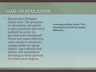 Goal of educationEmmerson Philippe states that “the purpose of education should be to give students the tools needed in order to become self-actualized.” There are some effective ways modern students, young adults to aging adults, can achieve and utilize self-actualized learning in their pursuit of a four year degree. According to Eldon Taylor: “It is knowing that my life has made a difference”.