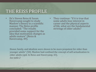 The reiss profileDr.’s Steven Reiss & Susan Havercamp sought to study Maslow’s theory in a scientific manner. The Reiss profile concluded: “The results provided some support for the idea that motivation changes as adults mature” (Reiss & Havercamp, 49).They continue: “If it is true that some adults lose interest in career and the physical aspects of life, what are the fundamental strivings of older adults? Honor, family, and idealism were shown to be more prepotent for older than younger adults” (50). Maslow had confined the concept of self-actualization to older adults (qtd. In Reiss and Havercamp, 43).See table 2