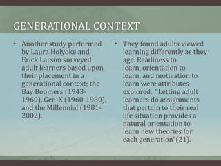 Generational contextAnother study performed by Laura Holyoke and Erick Larson surveyed adult learners based upon their placement in a generational context; the Bay Boomers (1943-1960), Gen-X (1960-1980), and the Millennial (1981-2002).They found adults viewed learning differently as they age. Readiness to learn, orientation to learn, and motivation to learn were attributes explored.  “Letting adult learners do assignments that pertain to their real life situation provides a natural orientation to learn new theories for each generation”(21).