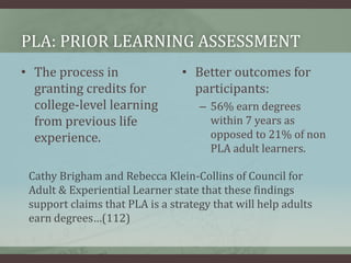 PLA: Prior Learning AssessmentThe process in granting credits for college-level learning from previous life experience. Better outcomes for participants:56% earn degreeswithin 7 years as opposed to 21% of non PLA adult learners. Cathy Brigham and Rebecca Klein-Collins of Council for Adult & Experiential Learner state that these findings support claims that PLA is a strategy that will help adults earn degrees…(112)