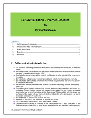 Self-Actualization Internet Research by D Kambarami 1
Self-Actualization – Internet Research
By
Denford Kambarami
Contents
1.1 Self-Actualization-An introduction.................................................................................................................1
1.2 Characteristics of Self-Actualized People.....................................................................................................2
1.3 How to self-actualize ....................................................................................................................................4
1.4 Examples......................................................................................................................................................5
1.5 References...................................................................................................................................................5
1.1 Self-Actualization-An introduction
The process of establishing oneself as a whole person, able to develop one's abilities and to understand
oneself
It is important to note that self-actualization is a continual process of becoming rather than a perfect state one
reaches of a 'happy ever after' (Hoffman, 1988).
A self-actualizer is a person who is living creatively and fully using his or her potentials. What a man can do,
he must do.
Self-actualization is the process of manifesting possibility into actuality; turning our potential into reality.
Self-Actualization is the realization or fulfillment of one's talents and potentialities, esp. considered as a drive
or need present in everyone.
Self-actualizers feel finally themselves, safe, not anxious, accepted, loved, loving, and alive, certainly living a
fulfilling life.
To be self-actualized means to understand that you must never stop growing as a person and learning as a
professional. To reach this level, you need only to accept who you are and then take the steps necessary to
becoming the best version of you that you can be. Once you are 110% comfortable with who you are, who
you've surrounded yourself with, and what you're destined to do on this earth, you may begin your journey
towards self-actualization (R. Kay Green).
You don't have to be famous to self-actualize - Will Ross
if we settle for less than our best, we’ll never be at peace – Will Sparks
"the full realization of one's potential", and of one's 'true self’ - Maslow
"What a man can be, he must be. This need we may call self-actualization...It refers to the desire for self-
fulfillment, namely, to the tendency for him to become actualized in what he is potentially. This tendency might
 