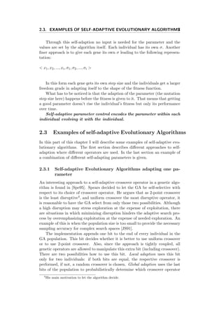 2.3. EXAMPLES OF SELF-ADAPTIVE EVOLUTIONARY ALGORITHMS7
Through this self-adaption no input is needed for the parameter and the
values are set by the algorithm itself. Each individual has its own σ. Another
ﬁner approach is to give each gene its own σ leading to the following represen-
tation:
< x1, x2, ..., xi, σ1, σ2, ..., σi >
In this form each gene gets its own step size and the individuals get a larger
freedom grade in adapting itself to the shape of the ﬁtness function.
What has to be noticed is that the adaption of the parameter (the mutation
step size here) happens before the ﬁtness is given to it. That means that getting
a good parameter doesn’t rise the individual’s ﬁtness but only its performance
over time.
Self-adaptive parameter control encodes the parameter within each
individual evolving it with the individual.
2.3 Examples of self-adaptive Evolutionary Algorithms
In this part of this chapter I will describe some examples of self-adaptive evo-
lutionary algorithms. The ﬁrst section describes diﬀerent approaches to self-
adaption where diﬀerent operators are used. In the last section an example of
a combination of diﬀerent self-adapting parameters is given.
2.3.1 Self-adaptive Evolutionary Algorithms adapting one pa-
rameter
An interesting approach to a self-adaptive crossover operator in a genetic algo-
rithm is found in [Spe95]. Spears decided to let the GA be self-selective with
respect to its choice of crossover operator. He argues that as 2-point crossover
is the least disruptive4, and uniform crossover the most disruptive operator, it
is reasonable to have the GA select from only those two possibilities. Although
a high disruption may stress exploration at the expense of exploitation, there
are situations in which minimizing disruption hinders the adaptive search pro-
cess by overemphasizing exploitation at the expense of needed exploration. An
example of this is when the population size is too small to provide the necessary
sampling accuracy for complex search spaces [JS91].
The implementation appends one bit to the end of every individual in the
GA population. This bit decides whether it is better to use uniform crossover
or to use 2-point crossover. Also, since the approach is tightly coupled, all
genetic operators are allowed to manipulate this extra bit (including crossover).
There are two possibilities how to use this bit. Local adaption uses this bit
only for two individuals: if both bits are equal, the respective crossover is
performed, if not, a random crossover is chosen. Global adaption uses the last
bits of the population to probabilistically determine which crossover operator
4
His main motivation to let the algorithm decide.
 