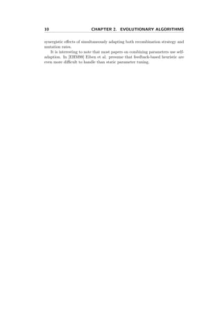 10 CHAPTER 2. EVOLUTIONARY ALGORITHMS
synergistic eﬀects of simultaneously adapting both recombination strategy and
mutation rates.
It is interesting to note that most papers on combining parameters use self-
adaption. In [EHM99] Eiben et al. presume that feedback-based heuristic are
even more diﬃcult to handle than static parameter tuning.
 
