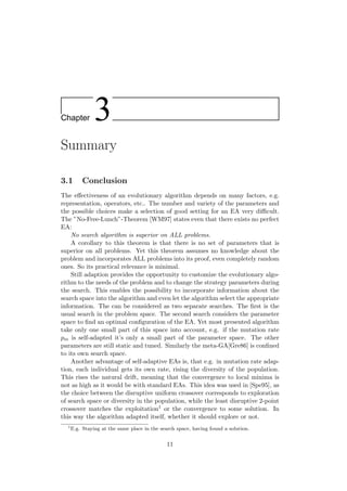 Chapter 3
Summary
3.1 Conclusion
The eﬀectiveness of an evolutionary algorithm depends on many factors, e.g.
representation, operators, etc.. The number and variety of the parameters and
the possible choices make a selection of good setting for an EA very diﬃcult.
The ”No-Free-Lunch”-Theorem [WM97] states even that there exists no perfect
EA:
No search algorithm is superior on ALL problems.
A corollary to this theorem is that there is no set of parameters that is
superior on all problems. Yet this theorem assumes no knowledge about the
problem and incorporates ALL problems into its proof, even completely random
ones. So its practical relevance is minimal.
Still adaption provides the opportunity to customize the evolutionary algo-
rithm to the needs of the problem and to change the strategy parameters during
the search. This enables the possibility to incorporate information about the
search space into the algorithm and even let the algorithm select the appropriate
information. The can be considered as two separate searches. The ﬁrst is the
usual search in the problem space. The second search considers the parameter
space to ﬁnd an optimal conﬁguration of the EA. Yet most presented algorithm
take only one small part of this space into account, e.g. if the mutation rate
pm is self-adapted it’s only a small part of the parameter space. The other
parameters are still static and tuned. Similarly the meta-GA[Gre86] is conﬁned
to its own search space.
Another advantage of self-adaptive EAs is, that e.g. in mutation rate adap-
tion, each individual gets its own rate, rising the diversity of the population.
This rises the natural drift, meaning that the convergence to local minima is
not as high as it would be with standard EAs. This idea was used in [Spe95], as
the choice between the disruptive uniform crossover corresponds to exploration
of search space or diversity in the population, while the least disruptive 2-point
crossover matches the exploitation1 or the convergence to some solution. In
this way the algorithm adapted itself, whether it should explore or not.
1
E.g. Staying at the same place in the search space, having found a solution.
11
 