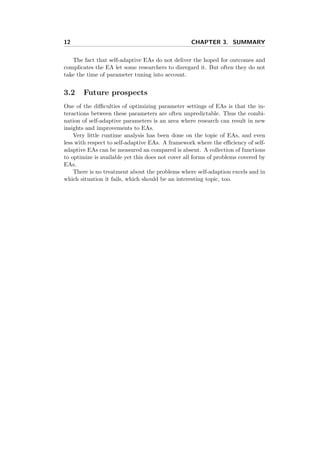 12 CHAPTER 3. SUMMARY
The fact that self-adaptive EAs do not deliver the hoped for outcomes and
complicates the EA let some researchers to disregard it. But often they do not
take the time of parameter tuning into account.
3.2 Future prospects
One of the diﬃculties of optimizing parameter settings of EAs is that the in-
teractions between these parameters are often unpredictable. Thus the combi-
nation of self-adaptive parameters is an area where research can result in new
insights and improvements to EAs.
Very little runtime analysis has been done on the topic of EAs, and even
less with respect to self-adaptive EAs. A framework where the eﬃciency of self-
adaptive EAs can be measured an compared is absent. A collection of functions
to optimize is available yet this does not cover all forms of problems covered by
EAs.
There is no treatment about the problems where self-adaption excels and in
which situation it fails, which should be an interesting topic, too.
 
