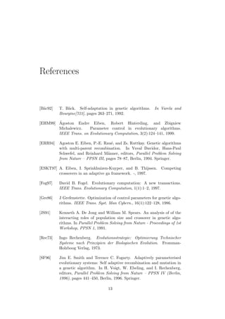 References
[B¨ac92] T. B¨ack. Self-adaptation in genetic algorithms. In Varela and
Bourgine[723], pages 263–271, 1992.
[EHM99] ´Agoston Endre Eiben, Robert Hinterding, and Zbigniew
Michalewicz. Parameter control in evolutionary algorithms.
IEEE Trans. on Evolutionary Computation, 3(2):124–141, 1999.
[ERR94] Agoston E. Eiben, P.-E. Rau´e, and Zs. Ruttkay. Genetic algorithms
with multi-parent recombination. In Yuval Davidor, Hans-Paul
Schwefel, and Reinhard M¨anner, editors, Parallel Problem Solving
from Nature – PPSN III, pages 78–87, Berlin, 1994. Springer.
[ESKT97] A. Eiben, I. Sprinkhuizen-Kuyper, and B. Thijssen. Competing
crossovers in an adaptive ga framework. -, 1997.
[Fog97] David B. Fogel. Evolutionary computation: A new transactions.
IEEE Trans. Evolutionary Computation, 1(1):1–2, 1997.
[Gre86] J Grefenstette. Optimization of control parameters for genetic algo-
rithms. IEEE Trans. Syst. Man Cybern., 16(1):122–128, 1986.
[JS91] Kenneth A. De Jong and William M. Spears. An analysis of of the
interacting roles of population size and crossover in genetic algo-
rithms. In Parallel Problem Solving from Nature - Proceedings of 1st
Workshop, PPSN 1, 1991.
[Rec73] Ingo Rechenberg. Evolutionsstrategie: Optimierung Technischer
Systeme nach Prinzipien der Biologischen Evolution. Fromman-
Holzboog Verlag, 1973.
[SF96] Jim E. Smith and Terence C. Fogarty. Adaptively parameterised
evolutionary systems: Self adaptive recombination and mutation in
a genetic algorithm. In H. Voigt, W. Ebeling, and I. Rechenberg,
editors, Parallel Problem Solving from Nature – PPSN IV (Berlin,
1996), pages 441–450, Berlin, 1996. Springer.
13
 