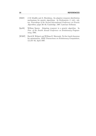 14 REFERENCES
[SM87] J. D. Schaﬀer and A. Morishima. An adaptive crossover distribution
mechanisms for genetic algorithms. In Grefenstette J. (ed)., edi-
tor, Proceedings of the Second International Conference on Genetic
Algorithms, pages 36–40, Cambridge, 1987. Lawrence Erlbaum.
[Spe95] William Spears. Adapting crossover in a genetic algorithm. In
Proc. of the Fourth Annual Conference on Evolutionary Program-
ming, 1995.
[WM97] David H. Wolpert and William G. Macready. No free lunch theorems
for optimization. IEEE Transactions on Evolutionary Computation,
1(1):67–82, April 1997.
 