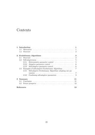 Contents
1 Introduction 1
1.1 Motivation . . . . . . . . . . . . . . . . . . . . . . . . . . . . . . 1
1.2 Overview . . . . . . . . . . . . . . . . . . . . . . . . . . . . . . . 2
2 Evolutionary Algorithms 3
2.1 Overview . . . . . . . . . . . . . . . . . . . . . . . . . . . . . . . 3
2.2 Self-adaptiveness . . . . . . . . . . . . . . . . . . . . . . . . . . . 5
2.2.1 Deterministic parameter control . . . . . . . . . . . . . . 5
2.2.2 Adaptive parameter control . . . . . . . . . . . . . . . . . 6
2.2.3 Self-adaptive parameter control . . . . . . . . . . . . . . . 6
2.3 Examples of self-adaptive Evolutionary Algorithms . . . . . . . . 7
2.3.1 Self-adaptive Evolutionary Algorithms adapting one pa-
rameter . . . . . . . . . . . . . . . . . . . . . . . . . . . . 7
2.3.2 Combining self-adaptive parameters . . . . . . . . . . . . 9
3 Summary 11
3.1 Conclusion . . . . . . . . . . . . . . . . . . . . . . . . . . . . . . 11
3.2 Future prospects . . . . . . . . . . . . . . . . . . . . . . . . . . . 12
References 13
III
 