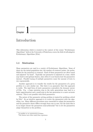 Chapter 1
Introduction
This elaboration which is created in the context of the course ”Evolutionary
Algorithms” held at the University of Paderborn covers the ﬁeld of self-adaptive
Evolutionary Algorithms (EAs).
1.1 Motivation
Many parameters are used in a variety of Evolutionary Algorithms. Some of
them are the initial population size, the number of crossover points, the proba-
bilities for the mutation or crossover. Each of these parameters are often tuned
and adjusted ”by hand”. Typically one parameter is adjusted at a time, which
may lead to sub-optimal choices, since often it is not known how the parameters
interact. Parallel tuning of multiple parameters cause the amount of tests to
rise exponentially.
Another approach is to transfer the results for the parameters of a given
problem to a new similar one. But there is no guarantee that this approach
is viable. The rigid form of static parameters contradicts the dynamic nature
of EAs. E.g. a large mutation step in the early generations may lead to a
faster approximation and a small step in the late generation to a more accurate
solution. This is not possible with ﬁxed parameters.
The nature of the parameter setting problem is typical for problems solved
by EAs1. So an intuitive approach is to evolve the parameters with the algo-
rithm, too. Many diﬀerent procedures were researched to adapt the parameters
and the parameter choice diﬀers strongly from case to case, but the main idea is
to no longer choose the parameters semi-arbitrarily2 but to let the parameters
adapt themselves to the problem.
1
It qualiﬁes as an optimization problem.
2
The choices were often made from experience.
1
 
