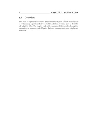 2 CHAPTER 1. INTRODUCTION
1.2 Overview
This work is organized as follows. The next chapter gives a short introduction
to evolutionary algorithms followed by the deﬁnition of terms used to describe
self-adaptive EAs. The chapter ends with examples of the use of self-adaptive
parameters in previous work. Chapter 3 gives a summary and ends with future
prospects.
 