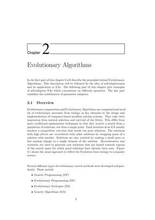 Chapter 2
Evolutionary Algorithms
In the ﬁrst part of this chapter I will describe the principles behind Evolutionary
Algorithms. This description will be followed by the idea of self-adaptiveness
and its application to EAs. The following part of this chapter give examples
of self-adaptive EAs which concentrate on diﬀerent operators. The last part
considers the combination of parameter adaption.
2.1 Overview
Evolutionary computation and Evolutionary Algorithms use computational mod-
els of evolutionary processes from biology as key elements in the design and
implementation of computer-based problem solving systems. They take their
inspiration from natural selection and survival of the ﬁttest. EAs diﬀer from
more traditional optimization techniques in that they involve a search from a
population of solutions, not from a single point. Each iteration of an EA usually
involves a competitive selection that weeds out poor solutions. The solutions
with high ﬁtness are recombined with other solutions by swapping parts of a
solution with another. Solutions are also mutated by making a small more or
less random change to a single element of the solution. Recombination and
mutation are used to generate new solutions that are biased towards regions
of the search space for which good solutions have already been seen. Figure
2.1 shows the usual approach to reﬂect the Evolution from biology to computer
science.
Several diﬀerent types of evolutionary search methods were developed indepen-
dently. These include
• Genetic Programming (GP)
• Evolutionary Programming (EP)
• Evolutionary Strategies (ES)
• Genetic Algorithms (GA)
3
 