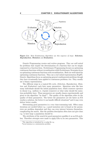 4 CHAPTER 2. EVOLUTIONARY ALGORITHMS
Figure 2.1: Most Evolutionary Algorithms use this sequence of steps: Selection,
Reproduction, Mutation and Evaluation.
Genetic Programming creates and evolves programs. They are well suited
for problems that require the determination of a function that can be simply
expressed in a function form. Evolutionary Programming focuses on optimizing
continuous functions without recombination while Evolutionary Strategies focus
on optimizing continuous functions with recombination. Both are well suited for
optimizing continuous functions. They use a real valued representation [Fog97].
Genetic Algorithms focus on optimizing general combinatorial problems though
they have occasionally been applied to continuous problems, too. They usually
use a binary representation.
The diﬀerent steps in a typical EA cycle, (Selection, Reproduction, Muta-
tion and Evaluation) each have many parameters. Questions arise like how
many individuals should the initial population have, which crossover operator
to choose (e.g. uniform vs. 2-point crossover) or what value should the muta-
tion probability have. These parameters are usually chosen experimentally and
given to the algorithm ”by hand”1. The quality of the algorithm relies on the
quality of these parameters. The better the parameters are the faster an EA
reaches a solution, the better it can handle diﬃcult situations2 and it may even
deliver better results.
Determining good parameters is a very time-consuming task. Often many
iterations are needed before e.g. a good mutation rate is found as the param-
eters are problem dependent and they can even interact between themselves,
complicating the search. Also the problem description often does not give clues
e.g. to how large a population should be.
The attributes of the search for good parameters qualiﬁes it as an EA prob-
lem. Therefore attempts were made to apply EAs to its own parameters. This
1
The algorithm is initialized by a conﬁg ﬁle e.g.
2
Local minima in a minimization problem
 