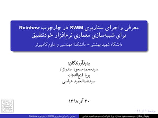 ٢١ ‫از‬ ١ ‫ﺻﻔﺤﮥ‬
Rainbow ‫ﭼﺎرﭼﻮب‬ ‫در‬ SWIM ‫ﺳﻨﺎرﯾﻮی‬ ‫اﺟﺮای‬ ‫و‬ ‫ﻣﻌﺮﻓﯽ‬
‫ﺧﻮدﺗﻄﺒﯿﻖ‬ ‫اﻓﺰار‬‫ﻧﺮم‬ ‫ﻣﻌﻤﺎری‬ ‫ﺳﺎزی‬‫ﺷﺒﯿﻪ‬ ‫ﺑﺮای‬
‫ﮐﺎﻣﭙﯿﻮﺗﺮ‬ ‫ﻋﻠﻮم‬ ‫و‬ ‫ﻣﻬﻨﺪﺳﯽ‬ ‫داﻧﺸﮑﺪۀ‬ - ‫ﺑﻬﺸﺘﯽ‬ ‫ﺷﻬﯿﺪ‬ ‫داﻧﺸﮕﺎه‬
:‫ﭘﺪﯾﺪآورﻧﺪﮔﺎن‬
‫ﺻﺪرﻧﮋاد‬ ‫ﺳﯿﺪﻣﺤﻤﺪﻣﺴﻌﻮد‬
‫زاده‬‫ﻪ‬‫اﻟ‬‫ﻓﺘﺢ‬ ‫ﭘﻮﯾﺎ‬
‫ﻋﺒﺎﺳﯽ‬ ‫ﺳﯿﺪﻋﺒﺪاﻟﺤﻤﯿﺪ‬
١٣٩٨ ‫آذر‬ ٣٠
Rainbow ‫ﭼﺎرﭼﻮب‬ ‫در‬ SWIM ‫ﺳﻨﺎرﯾﻮی‬ ‫اﺟﺮای‬ ‫و‬ ‫ﻣﻌﺮﻓﯽ‬ ‫ﻋﺒﺎﺳﯽ‬ ‫ﺳﯿﺪﻋﺒﺪاﻟﺤﻤﯿﺪ‬ ‫زاده‬‫ﻪ‬‫اﻟ‬‫ﻓﺘﺢ‬ ‫ﭘﻮﯾﺎ‬ ‫ﺻﺪرﻧﮋاد‬ ‫ﺳﯿﺪﻣﺤﻤﺪﻣﺴﻌﻮد‬ :‫ﭘﺪﯾﺪآورﻧﺪﮔﺎن‬
 