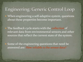  When engineering a self-adaptive system, questions
about these properties become important.
 The feedback cycle starts with the collection of
relevant data from environmental sensors and other
sources that reflect the current state of the system.
 Some of the engineering questions that need be
answered are: How reliable is the sensor data?
 