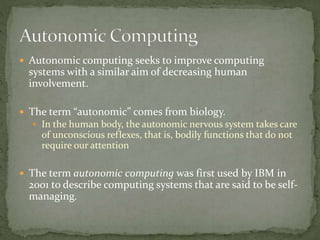  Autonomic computing seeks to improve computing
systems with a similar aim of decreasing human
involvement.
 The term “autonomic” comes from biology.
 In the human body, the autonomic nervous system takes care
of unconscious reflexes, that is, bodily functions that do not
require our attention
 The term autonomic computing was first used by IBM in
2001 to describe computing systems that are said to be self-
managing.
 