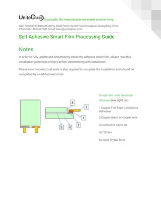  
Smart pdlc film manufacturer,we enable smarter living. 
Add: Room1313,Baida Building ,Baida Stree,HumenTown,Dongguan,Guangdong,China 
|Phone:86-18664587589 |Email:sales@uniteglass.com 
Self Adhesive Smart Film Processing Guide 
Notes 
In order to fully understand and properly install the adhesive smart film, please read this 
installation guide in its entirety before commencing with installation. 
Please note that electrical work is also required to complete the installation and should be 
completed by a certified electrician. 
 
 
Smart Film with Electrode 
Structure​(see right pic) 
1,Copper Foil Tape,Conductive 
Adhesive 
2,Copper mesh or copper wire 
3,conductive silver ink 
4,ITO Film 
5,Liquid crystal layer 
 
 
 
 
 
 
 
 
 