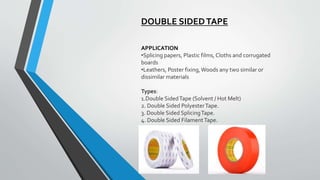 DOUBLE SIDEDTAPE
APPLICATION
•Splicing papers, Plastic films,Cloths and corrugated
boards
•Leathers, Poster fixing,Woods any two similar or
dissimilar materials
Types:
1.Double SidedTape (Solvent / Hot Melt)
2. Double Sided PolyesterTape.
3. Double Sided SplicingTape.
4. Double Sided FilamentTape.
 