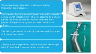 The hollow design allows for continuous irrigation
throughout the procedure .
The irrigation I performed continuously during the procedure
using a VATEA irrigation unit where its attached by a silicon
tube to the irrigation hub on the shaft of the file and it
provides low pressure irrigation at a flow rate of 1-10
ml/min.
The SAF is operated in 2 cycles of 2 minutes each for a total
of 4 minutes per canal.
The procedure is reported to remove a uniform dentin layer
60 to 75 mm thick from root canal circumference .
 
