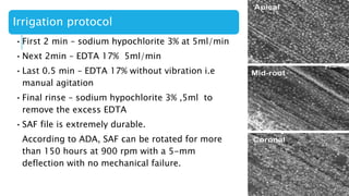 Irrigation protocol
•First 2 min – sodium hypochlorite 3% at 5ml/min
•Next 2min – EDTA 17% 5ml/min
•Last 0.5 min – EDTA 17% without vibration i.e
manual agitation
•Final rinse – sodium hypochlorite 3% ,5ml to
remove the excess EDTA
•SAF file is extremely durable.
According to ADA, SAF can be rotated for more
than 150 hours at 900 rpm with a 5-mm
deflection with no mechanical failure.
 