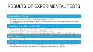 RESULTS OF EXPERIMENTAL TESTS
Compressibility of the SAF
•The apical 2 mm of the file could be compressed into a 0.25-mm hole.
•The compressible diameter gradually increased in size, with its compressed dimensions comparable to those of
an ISO #20 file
Force applied as a result of compression
•SAF files inserted into channels of smaller dimensions applied higher forces in response .
• In a channel with a 0.25-mm diameter, a force of 300 g was recorded.
•With increasing diameter of the canal, the force declined; at a canal diameter of 0.5 mm, it was only 150 g.
Surface roughness
•2.8micro meter +/ -10%.
Abrasive test
•Most of the dentin removal occurred within the first 2 minutes of operation (3+/-0.02 ISO sizes), with a slower
removal of dentin thereafter for a total of 3.5 +/- 0.01 ISO sizes by the end of 4 minutes.
 