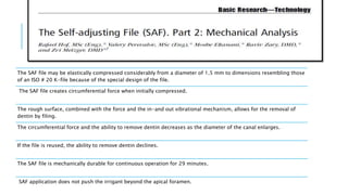 The SAF file may be elastically compressed considerably from a diameter of 1.5 mm to dimensions resembling those
of an ISO # 20 K-file because of the special design of the file.
The SAF file creates circumferential force when initially compressed.
The rough surface, combined with the force and the in-and out vibrational mechanism, allows for the removal of
dentin by filing.
The circumferential force and the ability to remove dentin decreases as the diameter of the canal enlarges.
If the file is reused, the ability to remove dentin declines.
The SAF file is mechanically durable for continuous operation for 29 minutes.
SAF application does not push the irrigant beyond the apical foramen.
 