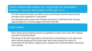 STRESS GENERATION DURING SELF-ADJUSTING FILE MOVEMENT:
MINIMALLY INVASIVE INSTRUMENTATION (JOE 2013)
•The SAF induced the lowest von Mises stress concentration and the lowest tensile
principal stress component in root dentin.
•The calculated stress values from ProTaper Universal F1 and ProFile #20/.06 were
approximately 8 to 10 times bigger than that of the SAF.
CONCLUSION:
•Stress levels during shaping and the susceptibility to apical root cracks after shaping
vary with instrument design.
•The design of the SAF may produce minimal stress concentrations in the apical root
dentin during shaping of the curved canal, which may increase the chance of
preservation of root dentin integrity with a reduced risk of dentinal defects and apical
root cracking.
 