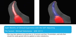Eight Months of Clinical Experience with the Self-Adjusting
File System -Michael Solomonov (JOE 2011)
• One may then advance to clinical use in 10 incisors and then 10 premolars, and only then
should the newly gained skills be applied to molar endodontics.
 