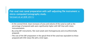 Flat-oval root canal preparation with self-adjusting file instrument: a
micro-computed tomography study.
Versiani et al (JOE 2011)
• In the coronal third, mean increases of area and volume of the canal as well as the
percentage of prepared walls were significantly higher with SAF than with rotary
instrumentation.
• By using SAF instruments, flat-oval canals were homogenously and circumferentially
prepared.
• The size of the SAF preparation in the apical third of the canal was equivalent to those
prepared with #40 rotary file with a 0.02 taper.
 