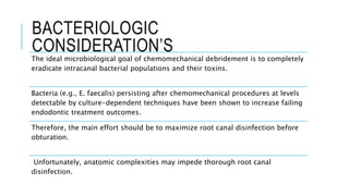 BACTERIOLOGIC
CONSIDERATION’S
The ideal microbiological goal of chemomechanical debridement is to completely
eradicate intracanal bacterial populations and their toxins.
Bacteria (e.g., E. faecalis) persisting after chemomechanical procedures at levels
detectable by culture-dependent techniques have been shown to increase failing
endodontic treatment outcomes.
Therefore, the main effort should be to maximize root canal disinfection before
obturation.
Unfortunately, anatomic complexities may impede thorough root canal
disinfection.
 