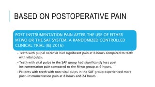 BASED ON POSTOPERATIVE PAIN
POST INSTRUMENTATION PAIN AFTER THE USE OF EITHER
MTWO OR THE SAF SYSTEM. A RANDOMIZED CONTROLLED
CLINICAL TRIAL (IEJ 2016)
•Teeth with pulpal necrosis had significant pain at 8 hours compared to teeth
with vital pulps.
•Teeth with vital pulps in the SAF group had significantly less post
instrumentation pain compared to the Mtwo group at 6 hours.
•Patients with teeth with non-vital pulps in the SAF group experienced more
post-instrumentation pain at 8 hours and 24 hours .
 