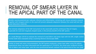 REMOVAL OF SMEAR LAYER IN
THE APICAL PART OF THE CANAL
Besides causing potential peri radicular infection and inflammation, remaining soft-tissue remnants smeared
together with inorganic debris in the canal will prevent adequate adaptation between the canal wall and root-
canal obturation materials.
The intimate adaptation of the SAF instrument to the canal walls and the continuous flow of irrigant,
especially for oval and irregularly shaped canals, is the primary benefit of the SAF system.
In a study Metzger (2010) to evaluate the removal of canal debris and smear layer with the SAF, single-rooted
human teeth were evaluated using a scanning electron microscope (SEM).
Similar to hand and rotary instrumentation, the SAF System produced a smear layer when using 3% sodium
hypochlorite alone; but when alternated with the application of 17% EDTA, the canals were rendered virtually
free of debris and smear layer, with the most pronounced benefit realized in the apical third of the root canal
 