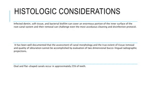 HISTOLOGIC CONSIDERATIONS
Infected dentin, soft tissue, and bacterial biofilm can cover an enormous portion of the inner surface of the
root canal system and their removal can challenge even the most assiduous cleaning and disinfection protocol.
It has been well documented that the assessment of canal morphology and the true extent of tissue removal
and quality of obturation cannot be accomplished by evaluation of two dimensional bucco-lingual radiographic
projections.
Oval and flat-shaped canals occur in approximately 25% of teeth.
 
