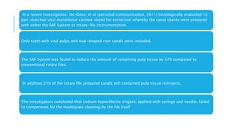 In a recent investigation, De-Deus, et al (personal communication, 2011) histologically evaluated 12
pair-matched vital mandibular canines slated for extraction whereby the canal spaces were prepared
with either the SAF System or rotary-file instrumentation.
Only teeth with vital pulps and oval-shaped root canals were included.
The SAF System was found to reduce the amount of remaining pulp tissue by 57% compared to
conventional rotary files.
In addition,21% of the rotary file prepared canals still contained pulp tissue remnants.
The investigators concluded that sodium hypochlorite irrigant, applied with syringe and needle, failed
to compensate for the inadequate cleaning by the file itself
 