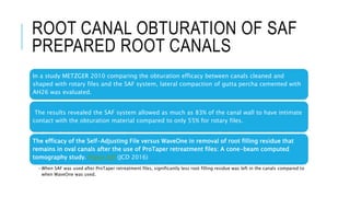 ROOT CANAL OBTURATION OF SAF
PREPARED ROOT CANALS
In a study METZGER 2010 comparing the obturation efficacy between canals cleaned and
shaped with rotary files and the SAF system, lateral compaction of gutta percha cemented with
AH26 was evaluated.
The results revealed the SAF system allowed as much as 83% of the canal wall to have intimate
contact with the obturation material compared to only 55% for rotary files.
The efficacy of the Self-Adjusting File versus WaveOne in removal of root filling residue that
remains in oval canals after the use of ProTaper retreatment files: A cone-beam computed
tomography study. Pawar AM (JCD 2016)
•When SAF was used after ProTaper retreatment files, significantly less root filling residue was left in the canals compared to
when WaveOne was used.
 