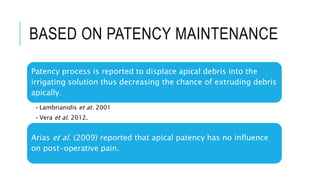 BASED ON PATENCY MAINTENANCE
Patency process is reported to displace apical debris into the
irrigating solution thus decreasing the chance of extruding debris
apically.
•Lambrianidis et at. 2001
•Vera et al. 2012.
Arias et al. (2009) reported that apical patency has no influence
on post-operative pain.
 