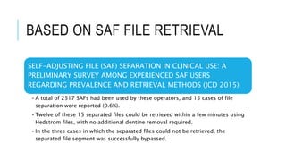BASED ON SAF FILE RETRIEVAL
SELF-ADJUSTING FILE (SAF) SEPARATION IN CLINICAL USE: A
PRELIMINARY SURVEY AMONG EXPERIENCED SAF USERS
REGARDING PREVALENCE AND RETRIEVAL METHODS (JCD 2015)
•A total of 2517 SAFs had been used by these operators, and 15 cases of file
separation were reported (0.6%).
•Twelve of these 15 separated files could be retrieved within a few minutes using
Hedstrom files, with no additional dentine removal required.
•In the three cases in which the separated files could not be retrieved, the
separated file segment was successfully bypassed.
 